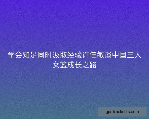 学会知足同时汲取经验许佳敏谈中国三人女篮成长之路