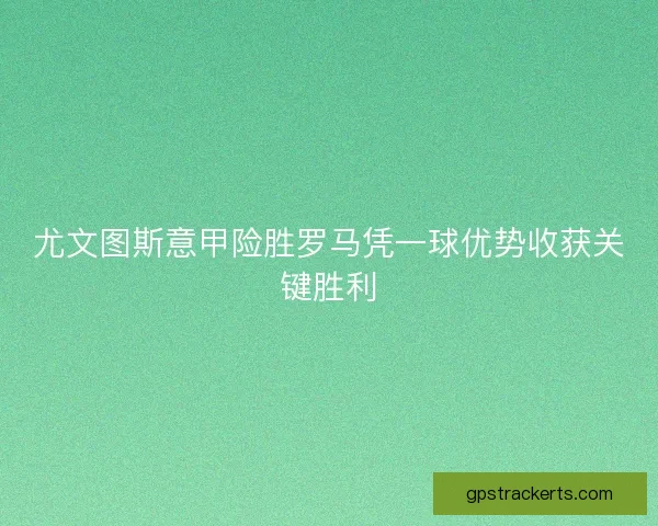 尤文图斯意甲险胜罗马凭一球优势收获关键胜利