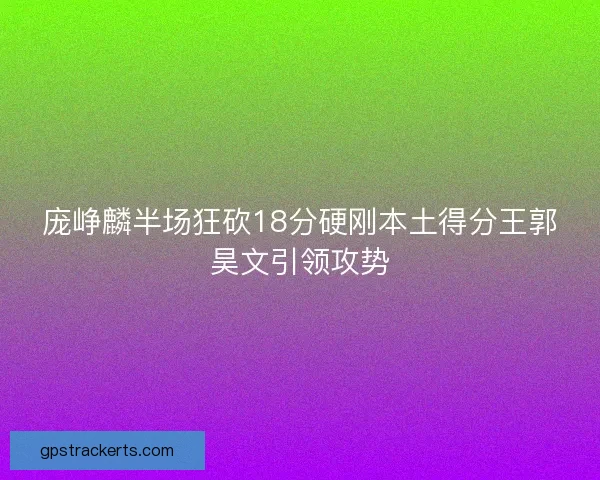 庞峥麟半场狂砍18分硬刚本土得分王郭昊文引领攻势