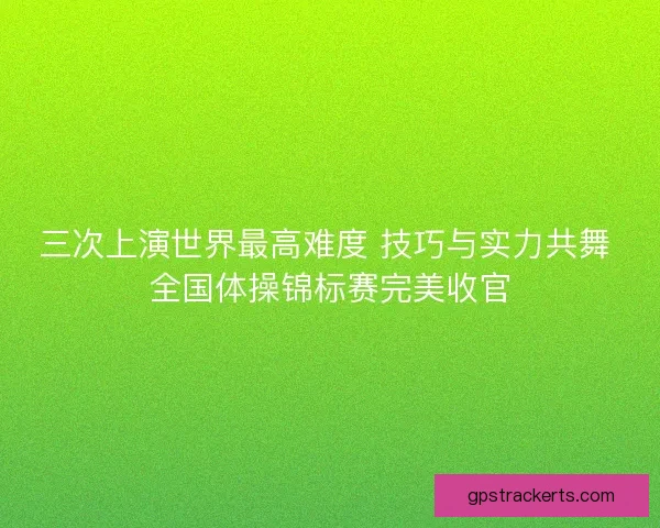 三次上演世界最高难度 技巧与实力共舞 全国体操锦标赛完美收官