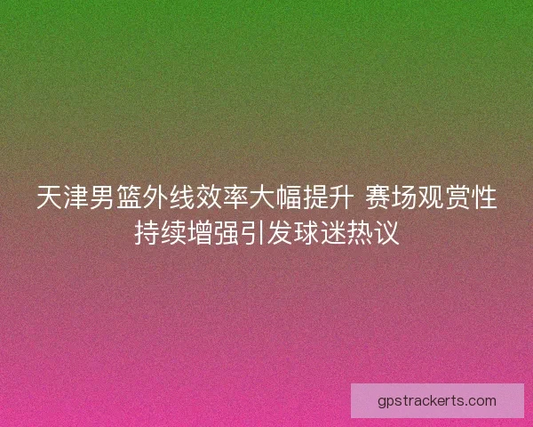 天津男篮外线效率大幅提升 赛场观赏性持续增强引发球迷热议