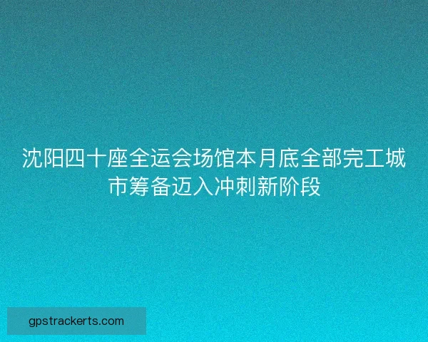 沈阳四十座全运会场馆本月底全部完工城市筹备迈入冲刺新阶段