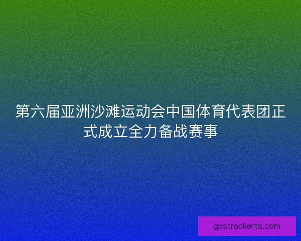 第六届亚洲沙滩运动会中国体育代表团正式成立全力备战赛事