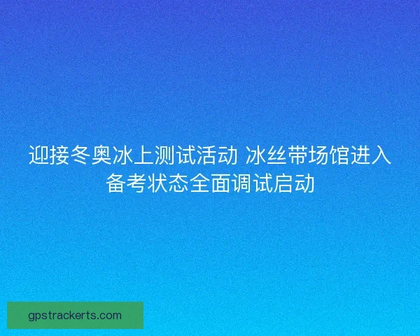 迎接冬奥冰上测试活动 冰丝带场馆进入备考状态全面调试启动