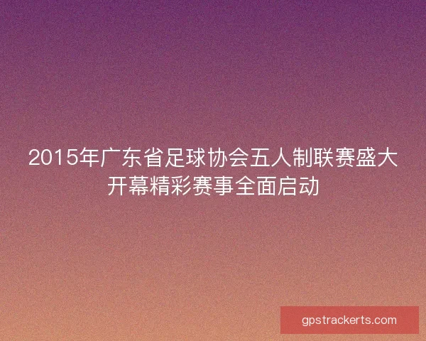 2015年广东省足球协会五人制联赛盛大开幕精彩赛事全面启动